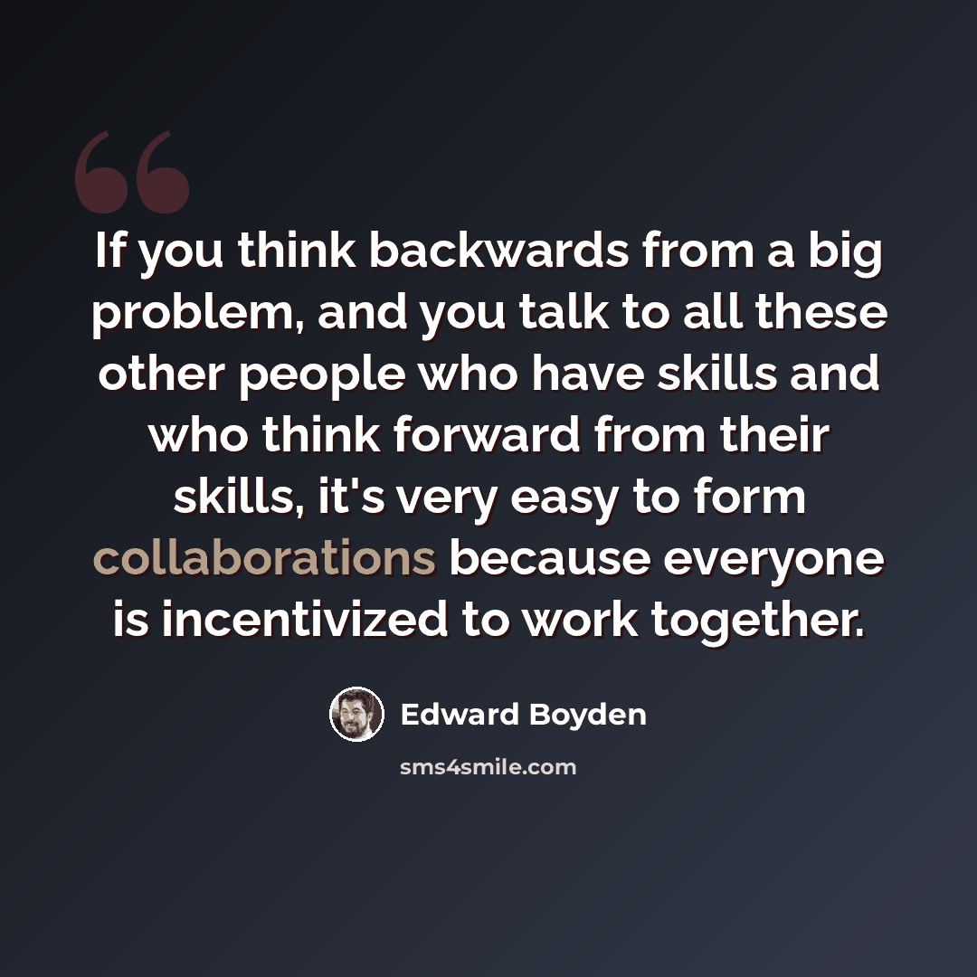 “If you think backwards from a big problem, and you talk to all these other people who have skills and who think forward from their skills, it's very easy to form collaborations because everyone is incentivized to work together.” quote by Edward Boyden