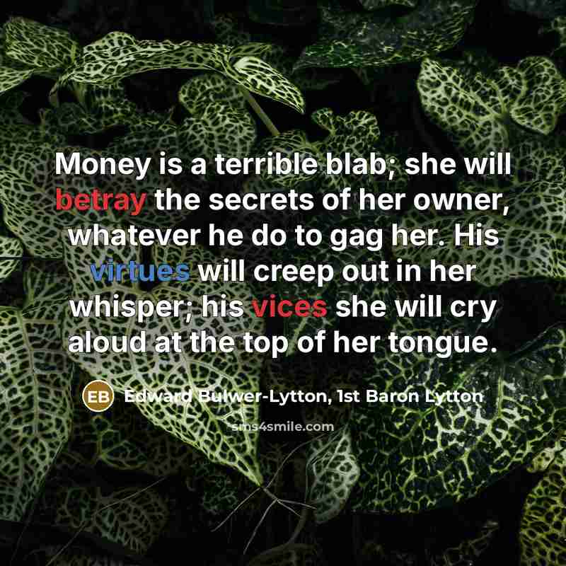“Money is a terrible blab; she will betray the secrets of her owner, whatever he do to gag her. His virtues will creep out in her whisper; his vices she will cry aloud at the top of her tongue.” quote by Edward Bulwer-Lytton, 1st Baron Lytton