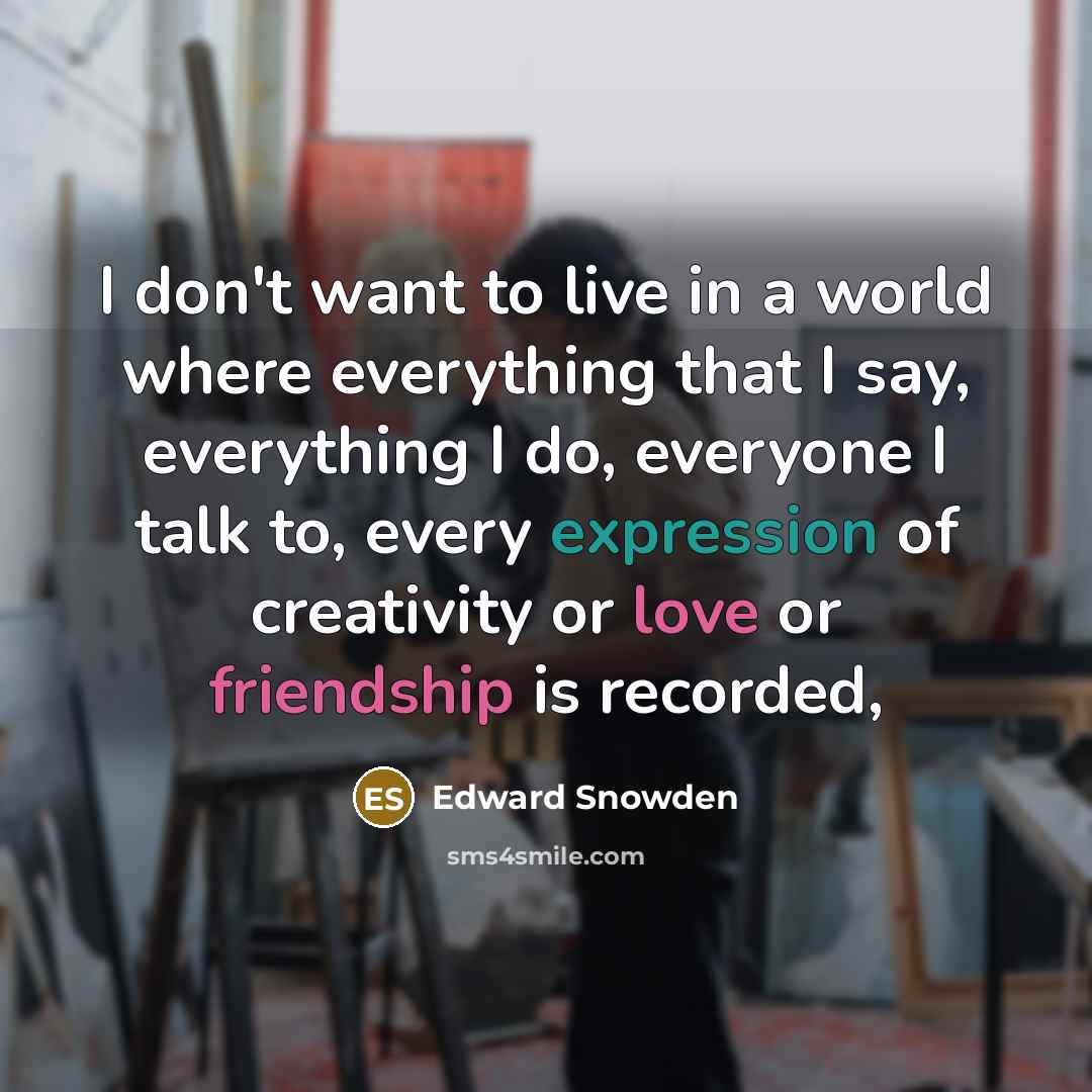 “I don't want to live in a world where everything that I say, everything I do, everyone I talk to, every expression of creativity or love or friendship is recorded,” quote by Edward Snowden