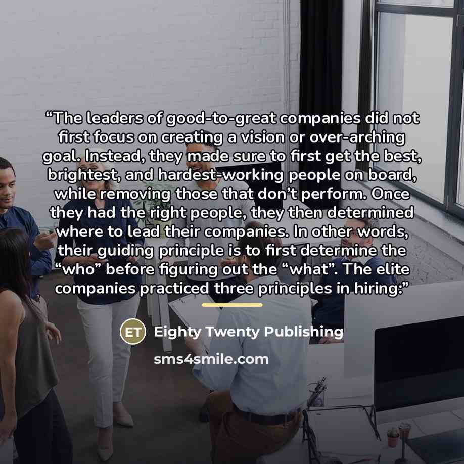 “The leaders of good-to-great companies did not first focus on creating a vision or over-arching goal. Instead, they made sure to first get the best, brightest, and hardest-working people on board, while removing those that don’t perform. Once they had the right people, they then determined where…” quote by Eighty Twenty Publishing