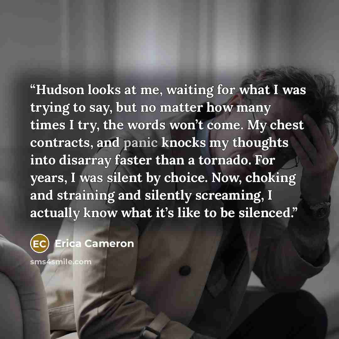 “Hudson looks at me, waiting for what I was trying to say, but no matter how many times I try, the words won’t come. My chest contracts, and panic knocks my thoughts into disarray faster than a tornado. For years, I was silent by choice. Now, choking and straining and silently screaming, I actually…” quote by Erica Cameron