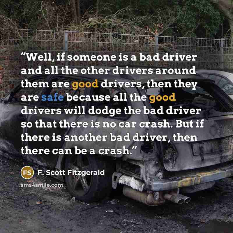 “Well, if someone is a bad driver and all the other drivers around them are good drivers, then they are safe because all the good drivers will dodge the bad driver so that there is no car crash. But if there is another bad driver, then there can be a crash.” quote by F. Scott Fitzgerald