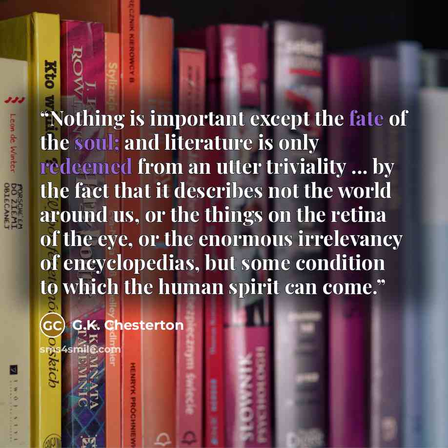 “Nothing is important except the fate of the soul; and literature is only redeemed from an utter triviality ... by the fact that it describes not the world around us, or the things on the retina of the eye, or the enormous irrelevancy of encyclopedias, but some condition to which the human spirit…” quote by G.K. Chesterton