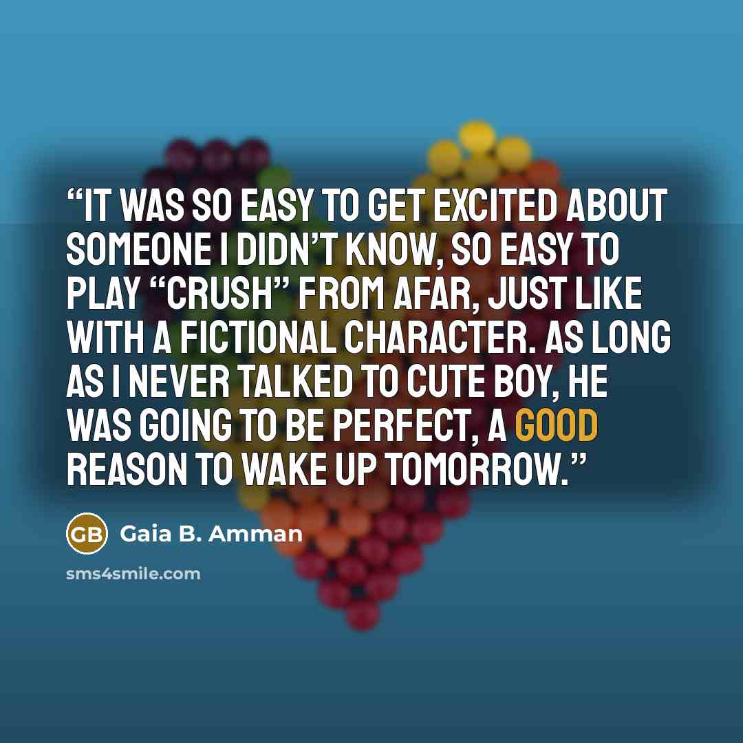 “It was so easy to get excited about someone I didn’t know, so easy to play “crush” from afar, just like with a fictional character. As long as I never talked to Cute Boy, he was going to be perfect, a good reason to wake up tomorrow.” quote by Gaia B. Amman