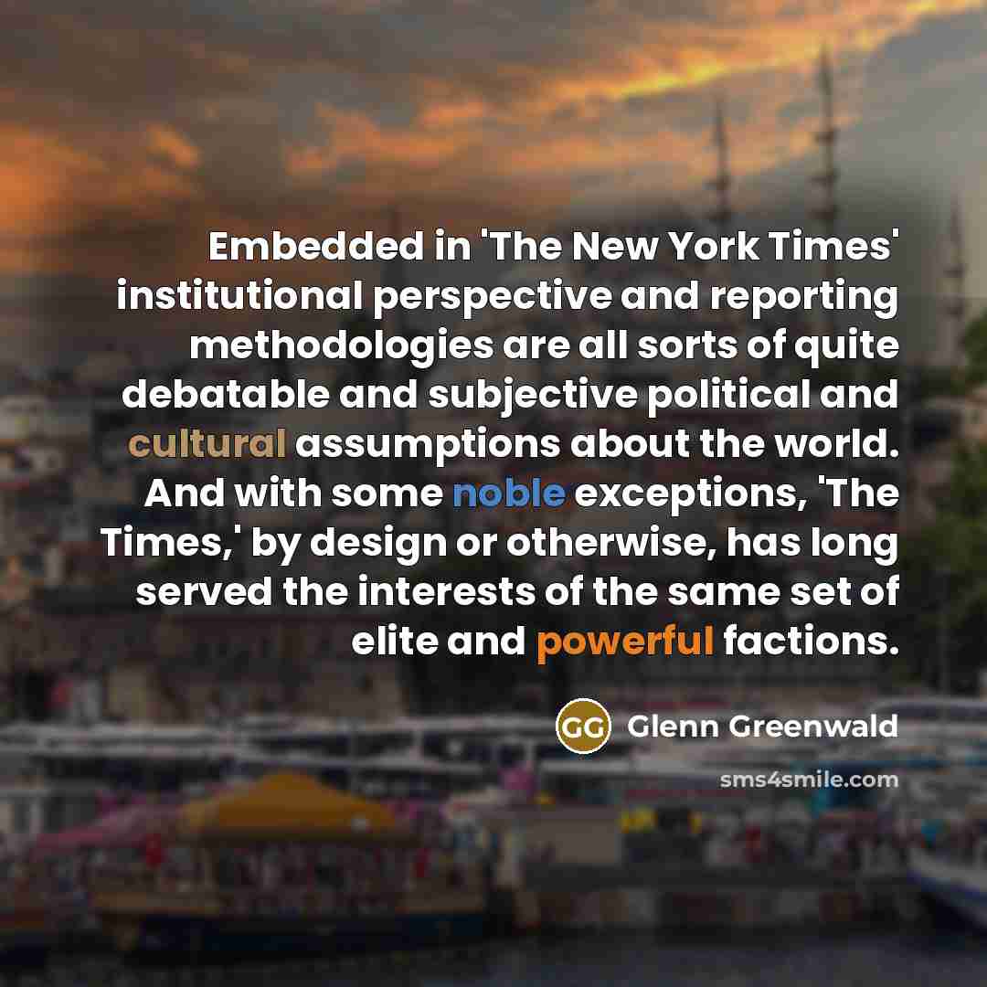 “Embedded in 'The New York Times' institutional perspective and reporting methodologies are all sorts of quite debatable and subjective political and cultural assumptions about the world. And with some noble exceptions, 'The Times,' by design or otherwise, has long served the interests of the same…” quote by Glenn Greenwald