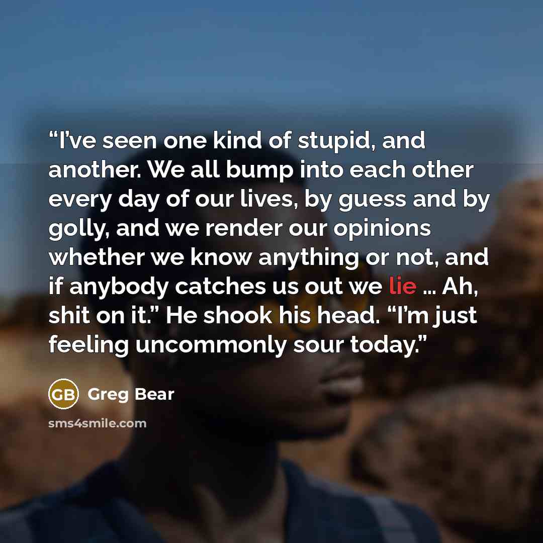 “I’ve seen one kind of stupid, and another. We all bump into each other every day of our lives, by guess and by golly, and we render our opinions whether we know anything or not, and if anybody catches us out we lie … Ah, shit on it.” He shook his head. “I’m just feeling uncommonly sour today.” quote by Greg Bear