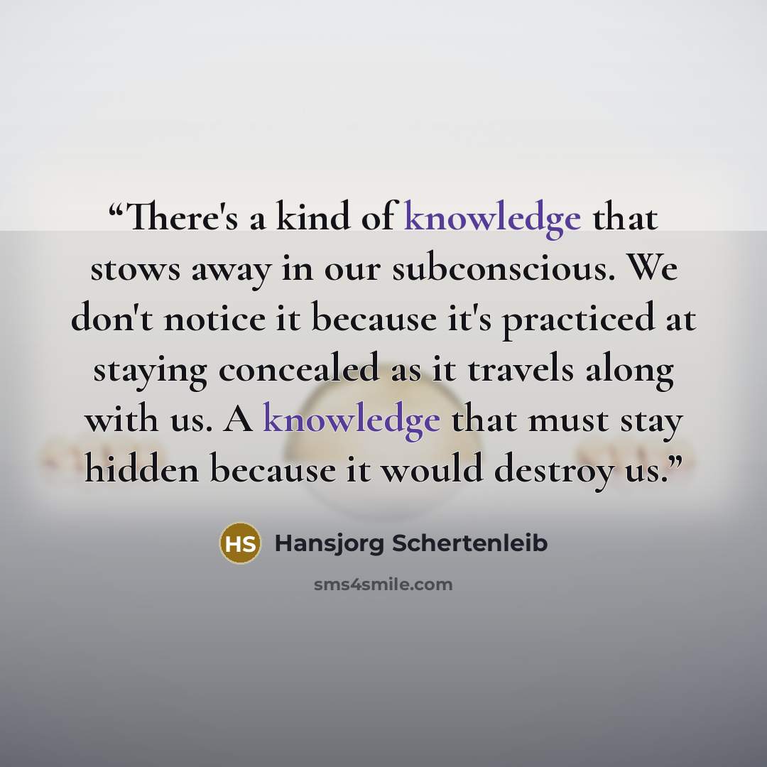 “There's a kind of knowledge that stows away in our subconscious. We don't notice it because it's practiced at staying concealed as it travels along with us. A knowledge that must stay hidden because it would destroy us.” quote by Hansjorg Schertenleib