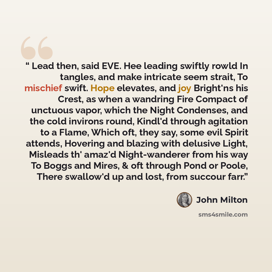 “Lead then, said EVE. Hee leading swiftly rowld In tangles, and make intricate seem strait, To mischief swift. Hope elevates, and joy Bright'ns his Crest, as when a wandring Fire Compact of unctuous vapor, which the Night Condenses, and the cold invirons round, Kindl'd through agitation to a Flame…” quote by John Milton