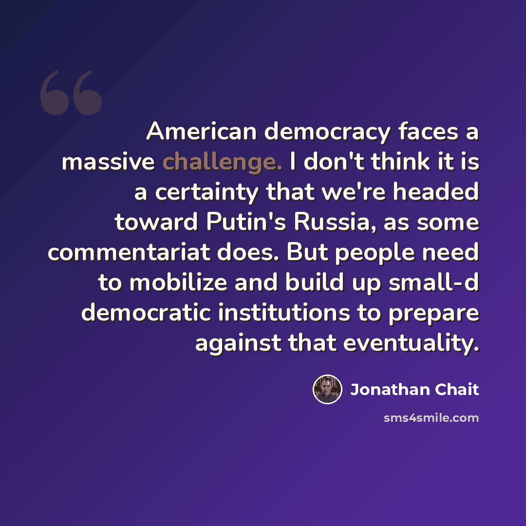 “American democracy faces a massive challenge. I don't think it is a certainty that we're headed toward Putin's Russia, as some commentariat does. But people need to mobilize and build up small-d democratic institutions to prepare against that eventuality.” quote by Jonathan Chait