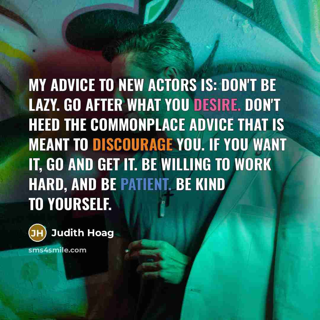 “My advice to new actors is: Don't be lazy. Go after what you desire. Don't heed the commonplace advice that is meant to discourage you. If you want it, go and get it. Be willing to work hard, and be patient. Be kind to yourself.” quote by Judith Hoag
