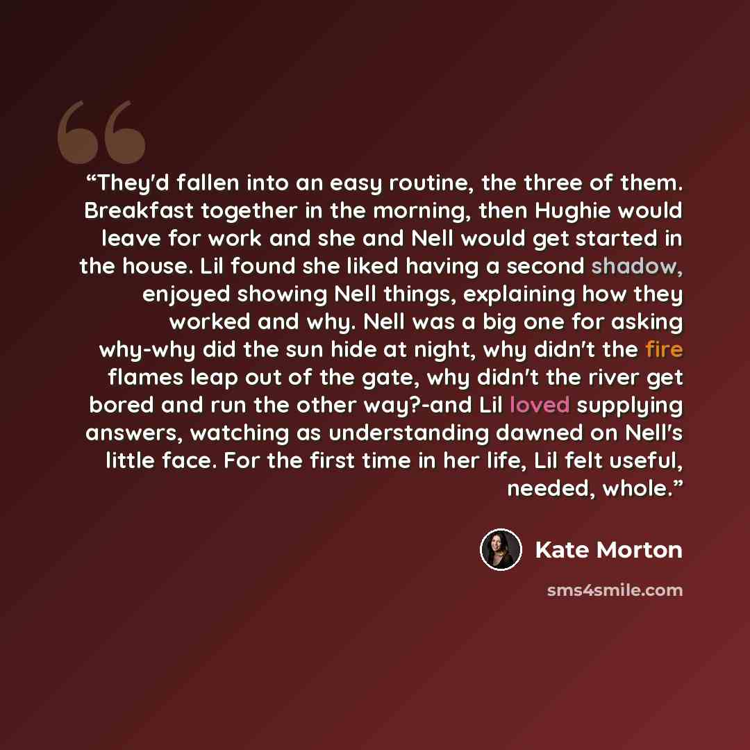 “They'd fallen into an easy routine, the three of them. Breakfast together in the morning, then Hughie would leave for work and she and Nell would get started in the house. Lil found she liked having a second shadow, enjoyed showing Nell things, explaining how they worked and why. Nell was a big…” quote by Kate Morton