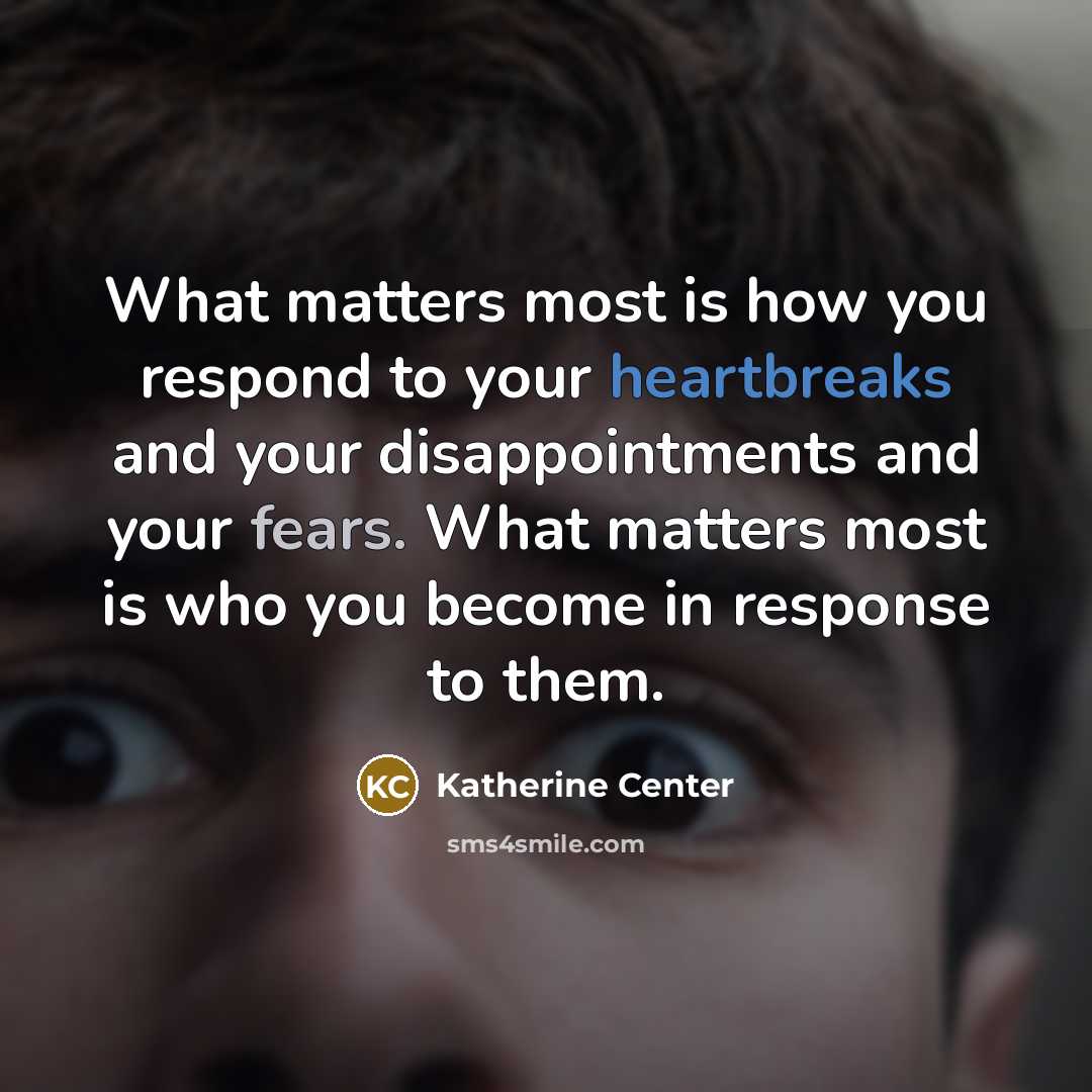 “What matters most is how you respond to your heartbreaks and your disappointments and your fears. What matters most is who you become in response to them.” quote by Katherine Center