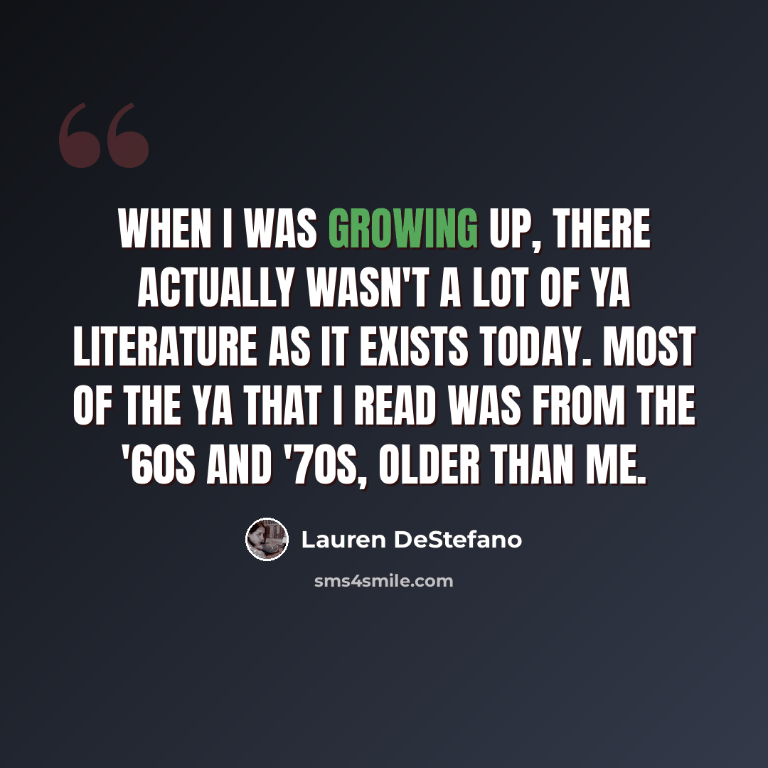“When I was growing up, there actually wasn't a lot of YA literature as it exists today. Most of the YA that I read was from the '60s and '70s, older than me.” quote by Lauren DeStefano