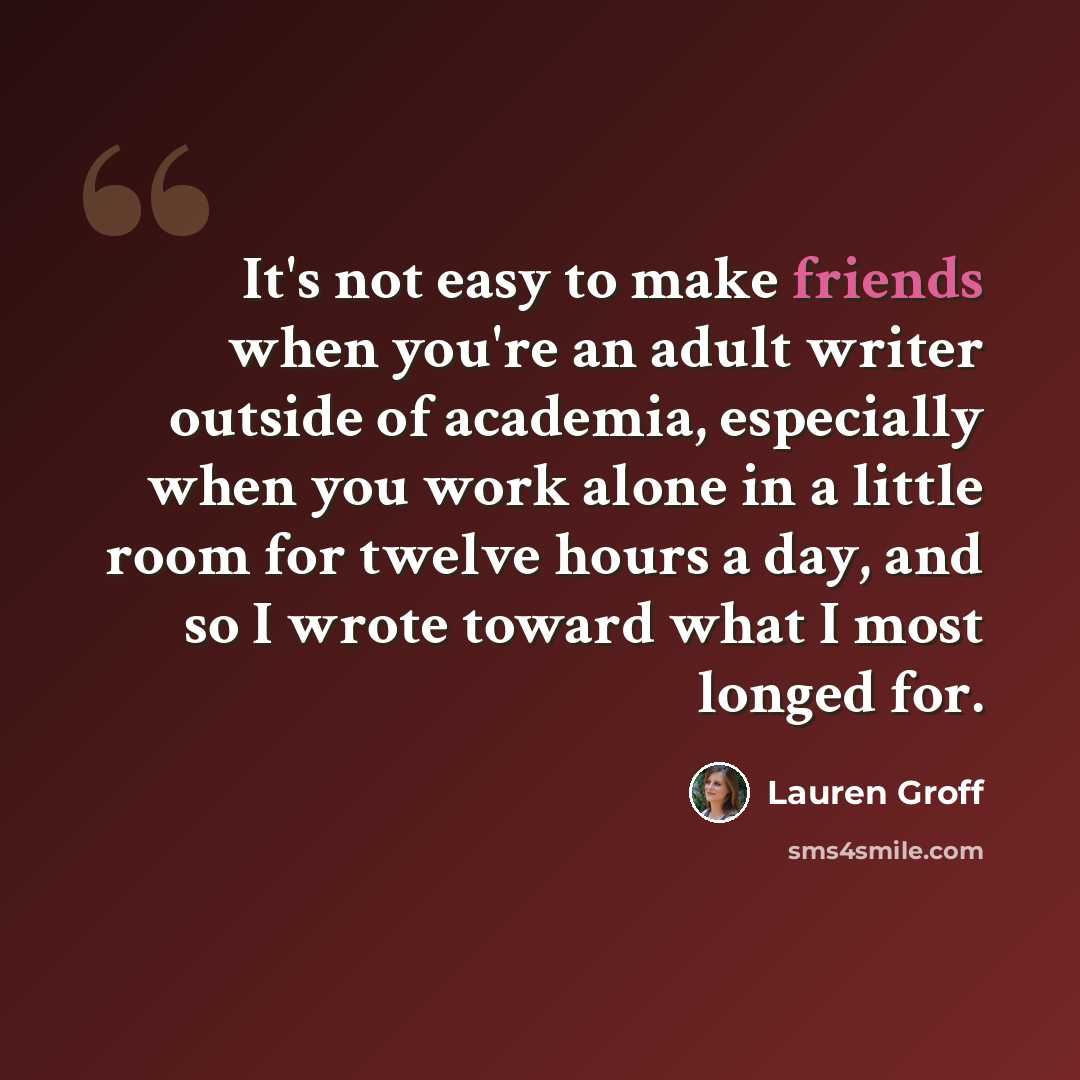 “It's not easy to make friends when you're an adult writer outside of academia, especially when you work alone in a little room for twelve hours a day, and so I wrote toward what I most longed for.” quote by Lauren Groff