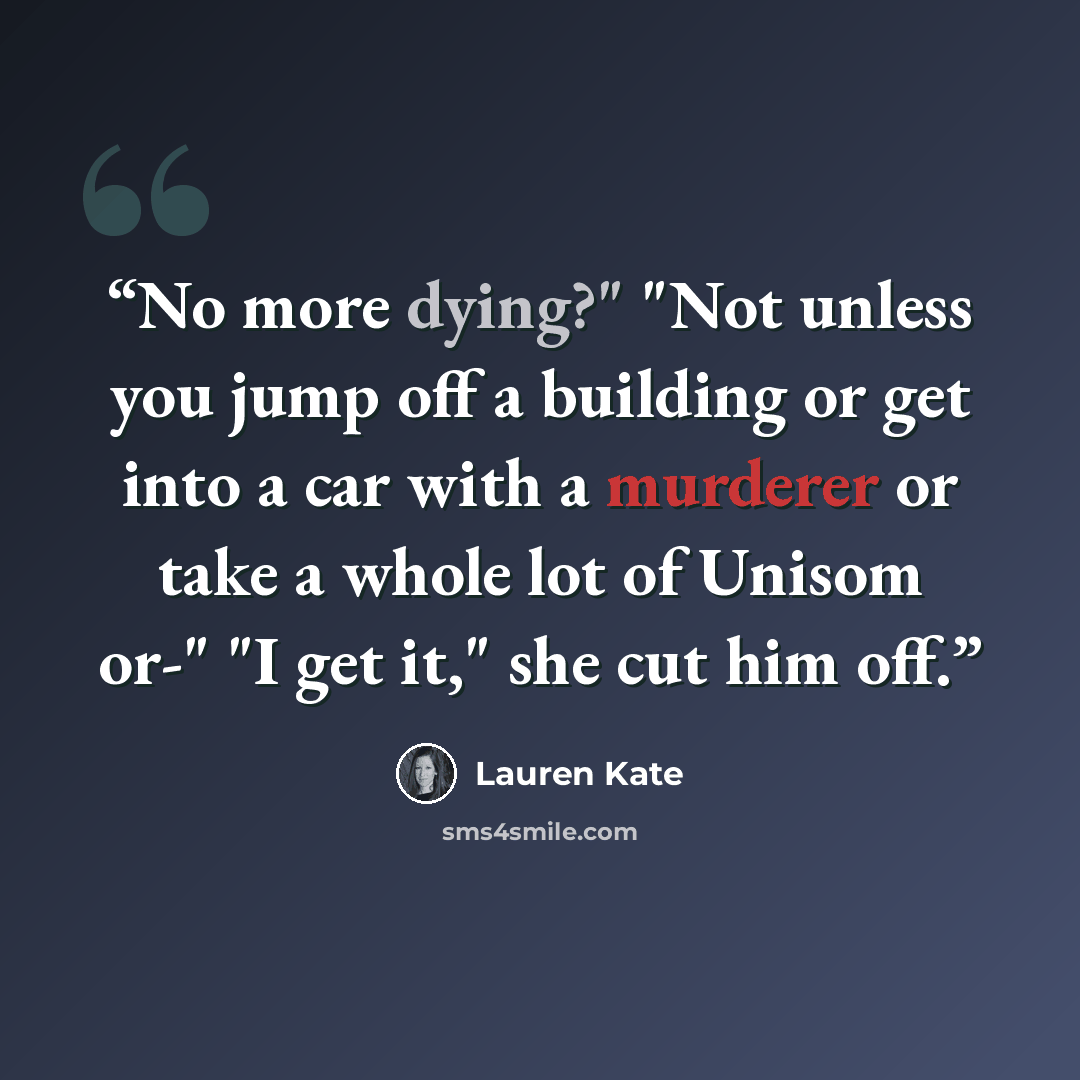 “No more dying?" "Not unless you jump off a building or get into a car with a murderer or take a whole lot of Unisom or-" "I get it," she cut him off.” quote by Lauren Kate