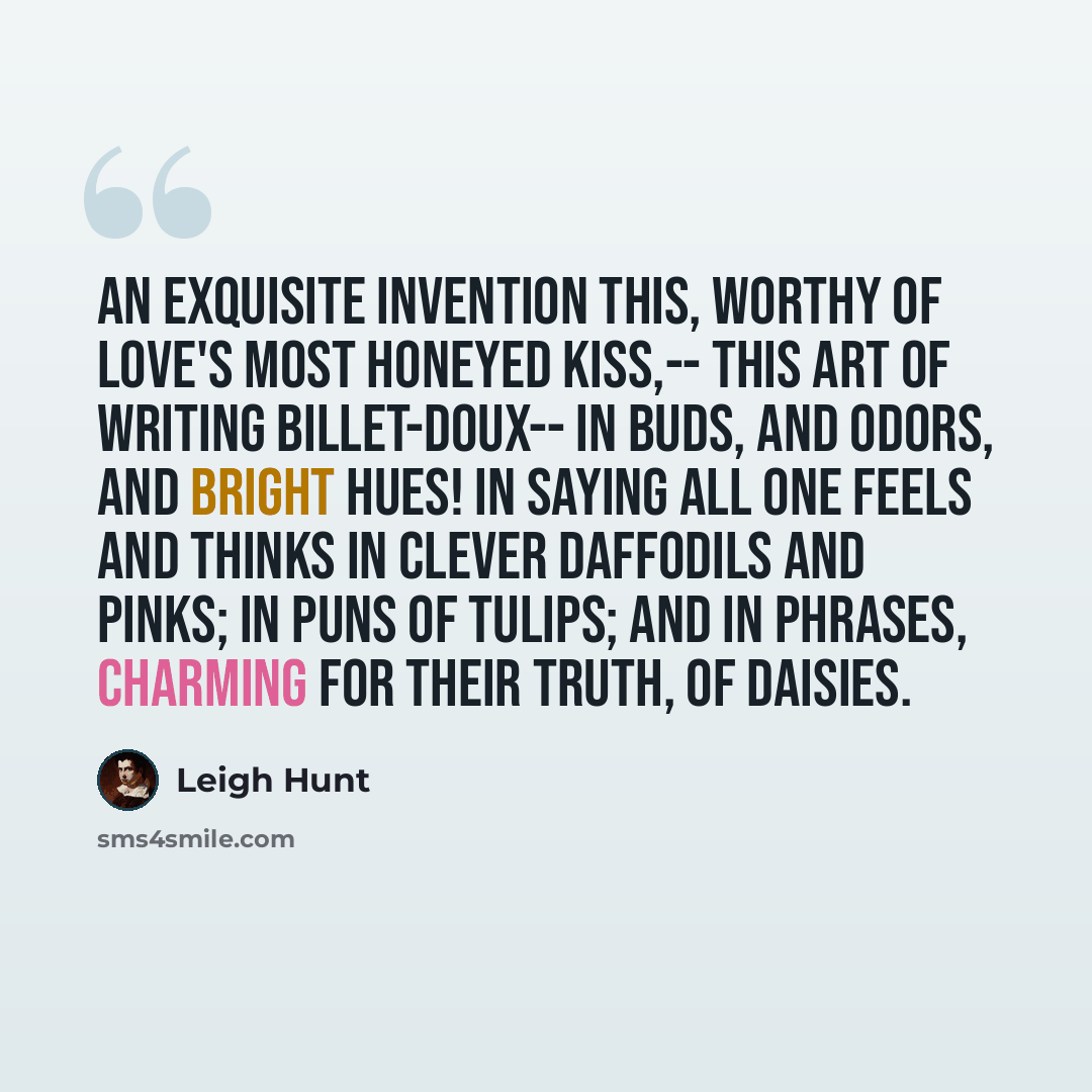 “An exquisite invention this, Worthy of Love's most honeyed kiss,-- This art of writing billet-doux-- In buds, and odors, and bright hues! In saying all one feels and thinks In clever daffodils and pinks; In puns of tulips; and in phrases, Charming for their truth, of daisies.” quote by Leigh Hunt