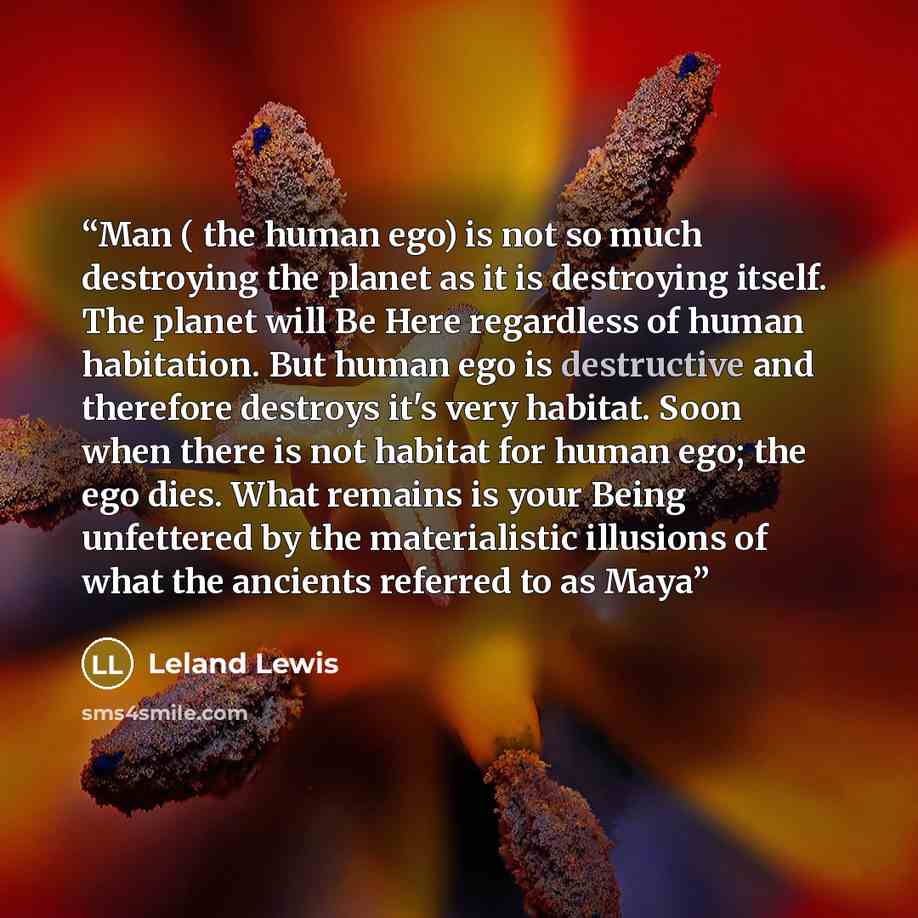“Man ( the human ego) is not so much destroying the planet as it is destroying itself. The planet will Be Here regardless of human habitation. But human ego is destructive and therefore destroys it's very habitat. Soon when there is not habitat for human ego; the ego dies. What remains is your…” quote by Leland Lewis