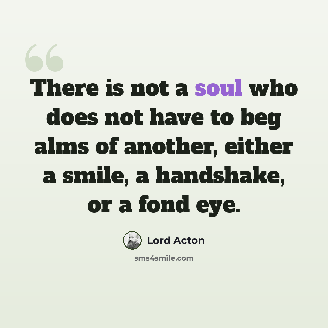 “There is not a soul who does not have to beg alms of another, either a smile, a handshake, or a fond eye.” quote by Lord Acton