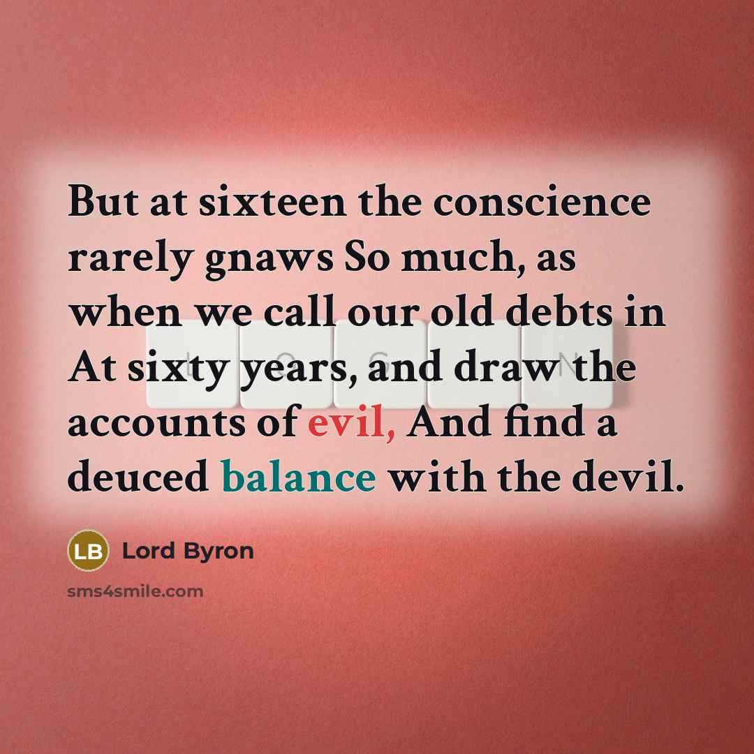 “But at sixteen the conscience rarely gnaws So much, as when we call our old debts in At sixty years, and draw the accounts of evil, And find a deuced balance with the devil.” quote by Lord Byron