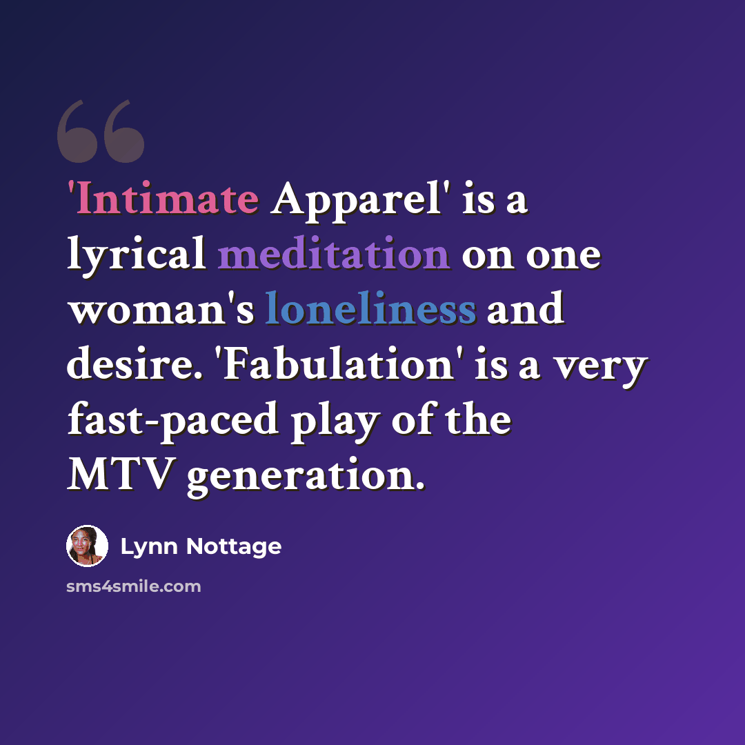 “'Intimate Apparel' is a lyrical meditation on one woman's loneliness and desire. 'Fabulation' is a very fast-paced play of the MTV generation.” quote by Lynn Nottage