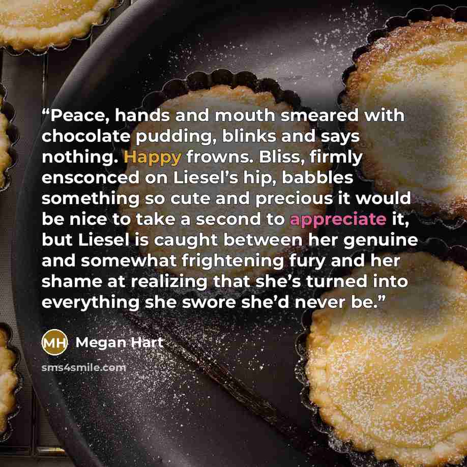 “Peace, hands and mouth smeared with chocolate pudding, blinks and says nothing. Happy frowns. Bliss, firmly ensconced on Liesel’s hip, babbles something so cute and precious it would be nice to take a second to appreciate it, but Liesel is caught between her genuine and somewhat frightening fury…” quote by Megan Hart