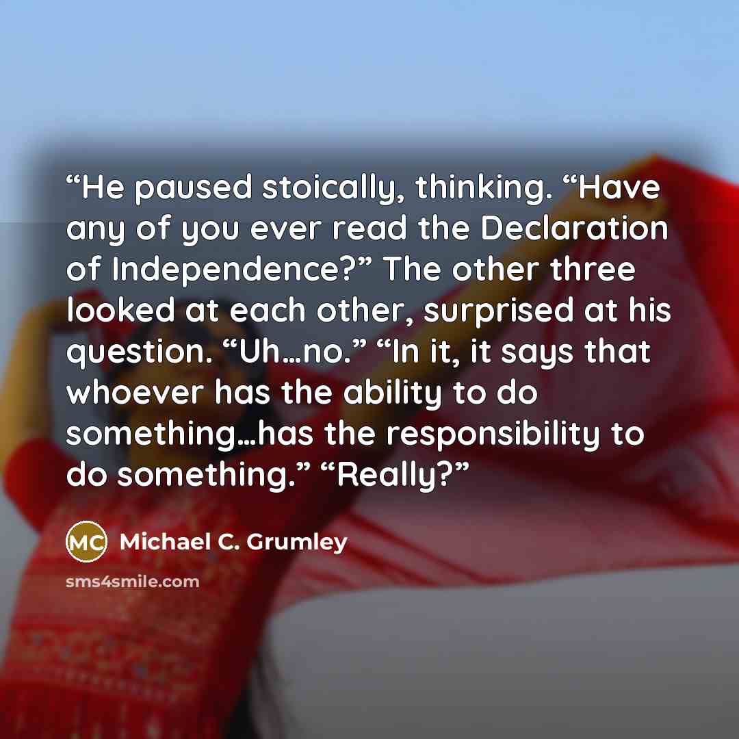 “He paused stoically, thinking. “Have any of you ever read the Declaration of Independence?” The other three looked at each other, surprised at his question. “Uh…no.” “In it, it says that whoever has the ability to do something…has the responsibility to do something.” “Really?” quote by Michael C. Grumley
