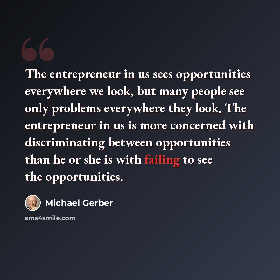 “The entrepreneur in us sees opportunities everywhere we look, but many people see only problems everywhere they look. The entrepreneur in us is more concerned with discriminating between opportunities than he or she is with failing to see the opportunities.” quote by Michael Gerber