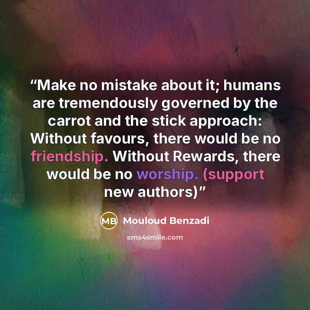 “Make no mistake about it; humans are tremendously governed by the carrot and the stick approach: Without favours, there would be no friendship. Without Rewards, there would be no worship. (support new authors)” quote by Mouloud Benzadi