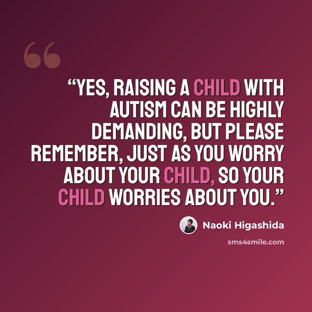 “Yes, raising a child with autism can be highly demanding, but please remember, just as you worry about your child, so your child worries about you.” quote by Naoki Higashida