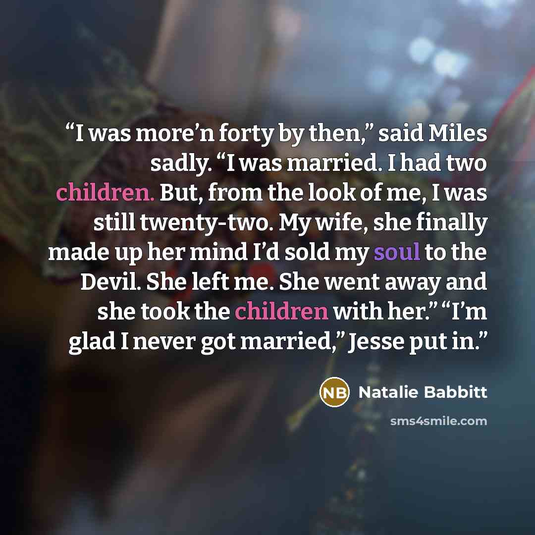 “I was more’n forty by then,” said Miles sadly. “I was married. I had two children. But, from the look of me, I was still twenty-two. My wife, she finally made up her mind I’d sold my soul to the Devil. She left me. She went away and she took the children with her.” “I’m glad I never got married,”…” quote by Natalie Babbitt