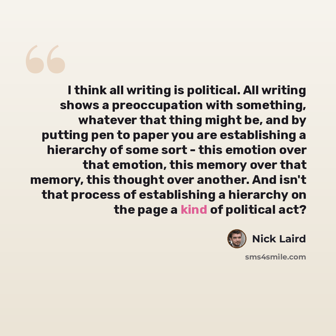 “I think all writing is political. All writing shows a preoccupation with something, whatever that thing might be, and by putting pen to paper you are establishing a hierarchy of some sort - this emotion over that emotion, this memory over that memory, this thought over another. And isn't that…” quote by Nick Laird
