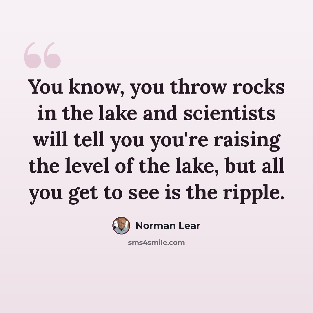 “You know, you throw rocks in the lake and scientists will tell you you're raising the level of the lake, but all you get to see is the ripple.” quote by Norman Lear