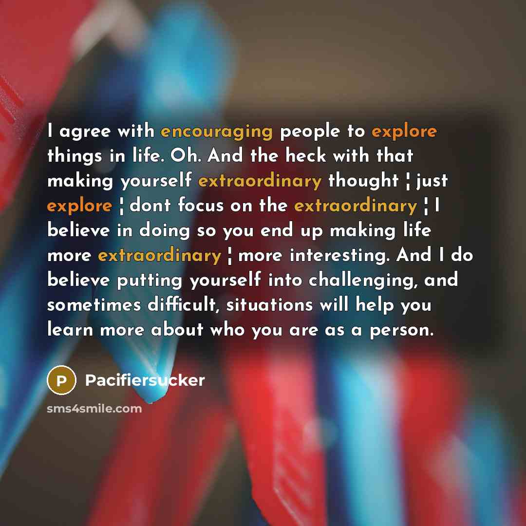 “I agree with encouraging people to explore things in life. Oh. And the heck with that making yourself extraordinary thought ¦ just explore ¦ dont focus on the extraordinary ¦ I believe in doing so you end up making life more extraordinary ¦ more interesting. And I do believe putting yourself into…” quote by Pacifiersucker