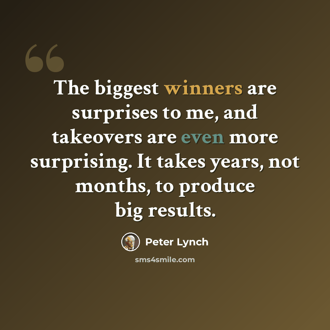 “The biggest winners are surprises to me, and takeovers are even more surprising. It takes years, not months, to produce big results.” quote by Peter Lynch