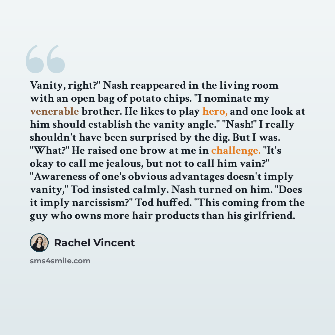 “Vanity, right?" Nash reappeared in the living room with an open bag of potato chips. "I nominate my venerable brother. He likes to play hero, and one look at him should establish the vanity angle." "Nash!" I really shouldn't have been surprised by the dig. But I was. "What?" He raised one brow at…” quote by Rachel Vincent