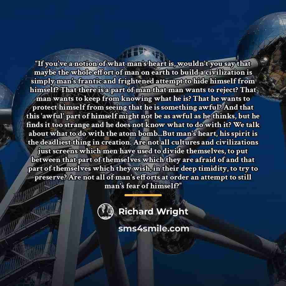 “If you've a notion of what man's heart is, wouldn't you say that maybe the whole effort of man on earth to build a civilization is simply man's frantic and frightened attempt to hide himself from himself? That there is a part of man that man wants to reject? That man wants to keep from knowing…” quote by Richard Wright