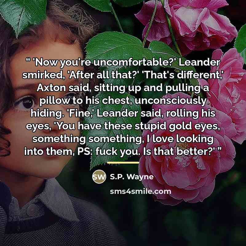 “'Now you're uncomfortable?' Leander smirked, 'After all that?' 'That's different,' Axton said, sitting up and pulling a pillow to his chest, unconsciously hiding. 'Fine,' Leander said, rolling his eyes, 'You have these stupid gold eyes, something something, I love looking into them, PS: fuck you…” quote by S.P. Wayne