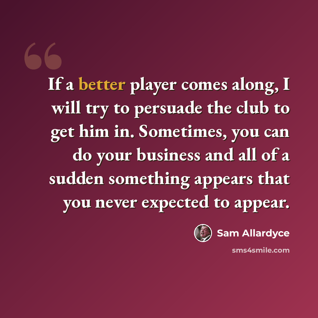 “If a better player comes along, I will try to persuade the club to get him in. Sometimes, you can do your business and all of a sudden something appears that you never expected to appear.” quote by Sam Allardyce