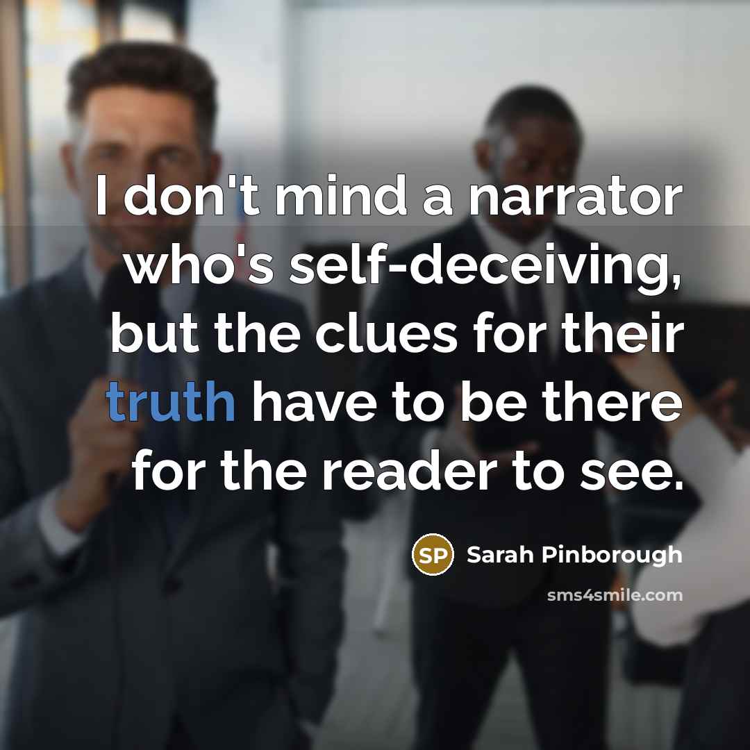 “I don't mind a narrator who's self-deceiving, but the clues for their truth have to be there for the reader to see.” quote by Sarah Pinborough
