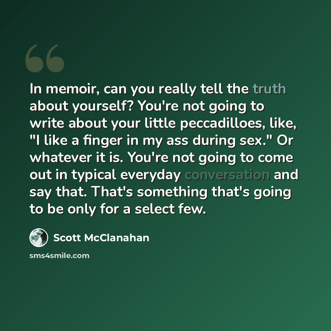 “In memoir, can you really tell the truth about yourself? You're not going to write about your little peccadilloes, like, "I like a finger in my ass during sex." Or whatever it is. You're not going to come out in typical everyday conversation and say that. That's something that's going to be only…” quote by Scott McClanahan