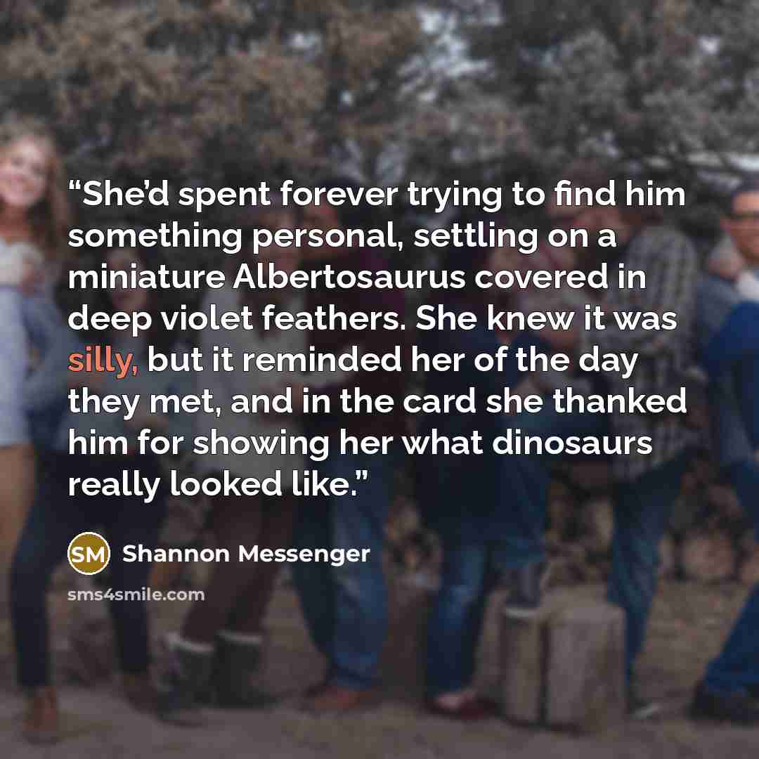 “She’d spent forever trying to find him something personal, settling on a miniature Albertosaurus covered in deep violet feathers. She knew it was silly, but it reminded her of the day they met, and in the card she thanked him for showing her what dinosaurs really looked like.” quote by Shannon Messenger