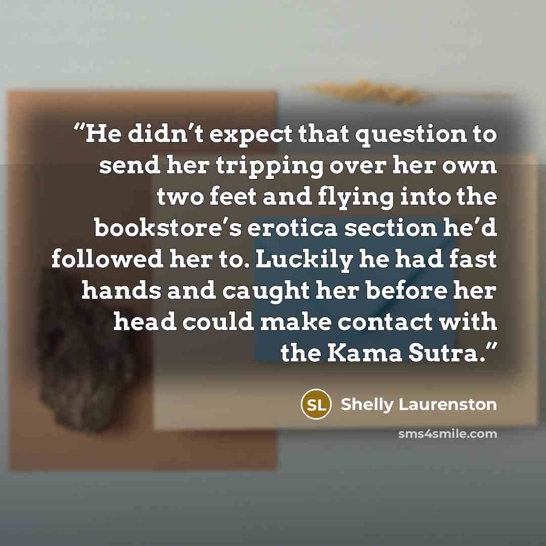 “He didn’t expect that question to send her tripping over her own two feet and flying into the bookstore’s erotica section he’d followed her to. Luckily he had fast hands and caught her before her head could make contact with the Kama Sutra.” quote by Shelly Laurenston