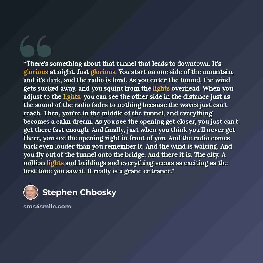 “There's something about that tunnel that leads to downtown. It's glorious at night. Just glorious. You start on one side of the mountain, and it's dark, and the radio is loud. As you enter the tunnel, the wind gets sucked away, and you squint from the lights overhead. When you adjust to the…” quote by Stephen Chbosky