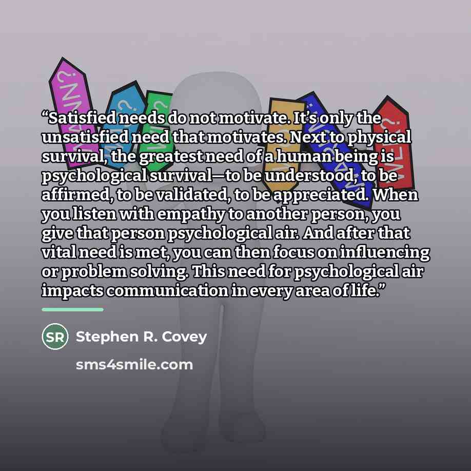 “Satisfied needs do not motivate. It’s only the unsatisfied need that motivates. Next to physical survival, the greatest need of a human being is psychological survival—to be understood, to be affirmed, to be validated, to be appreciated. When you listen with empathy to another person, you give…” quote by Stephen R. Covey