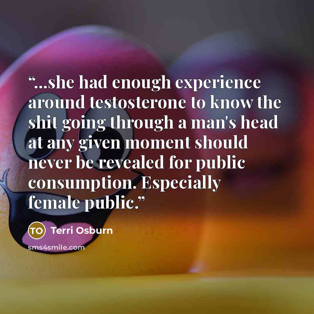 “...she had enough experience around testosterone to know the shit going through a man's head at any given moment should never be revealed for public consumption. Especially female public.” quote by Terri Osburn