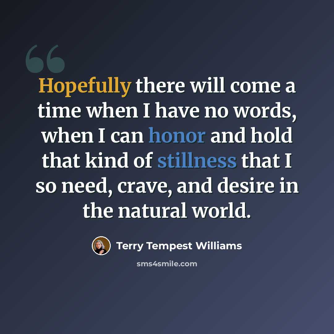 “Hopefully there will come a time when I have no words, when I can honor and hold that kind of stillness that I so need, crave, and desire in the natural world.” quote by Terry Tempest Williams