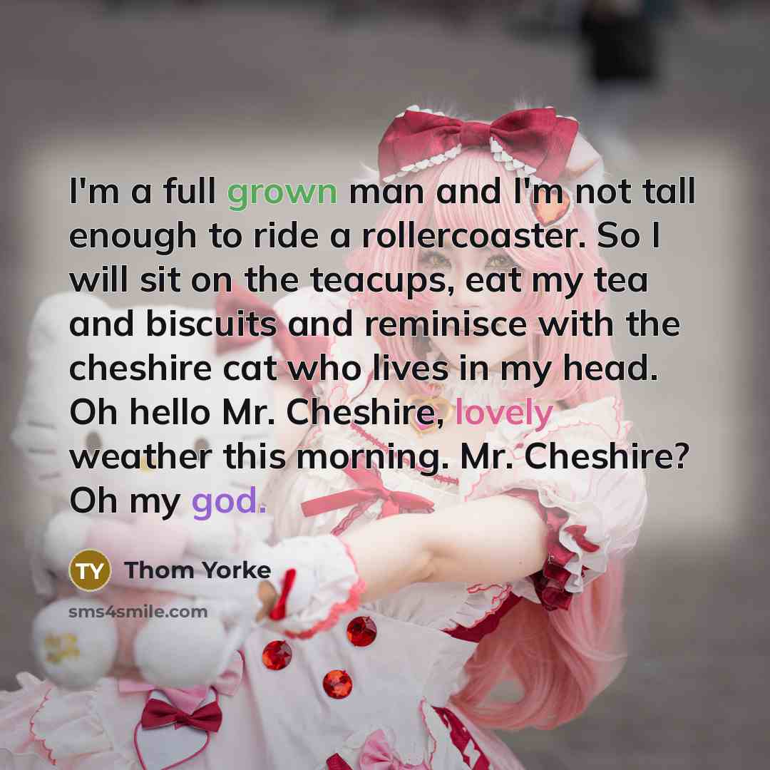 “I'm a full grown man and I'm not tall enough to ride a rollercoaster. So I will sit on the teacups, eat my tea and biscuits and reminisce with the cheshire cat who lives in my head. Oh hello Mr. Cheshire, lovely weather this morning. Mr. Cheshire? Oh my god.” quote by Thom Yorke
