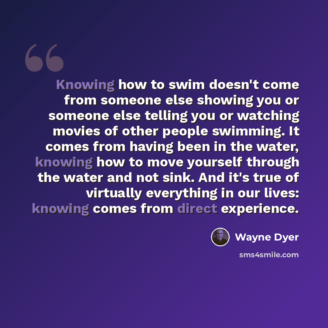 “Knowing how to swim doesn't come from someone else showing you or someone else telling you or watching movies of other people swimming. It comes from having been in the water, knowing how to move yourself through the water and not sink. And it's true of virtually everything in our lives: knowing…” quote by Wayne Dyer