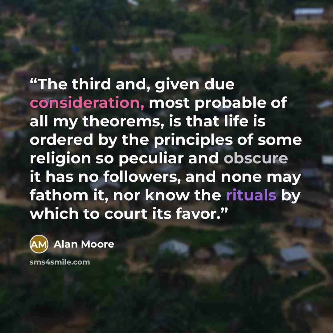 “The third and, given due consideration, most probable of all my theorems, is that life is ordered by the principles of some religion so peculiar and obscure it has no followers, and none may fathom it, nor know the rituals by which to court its favor.” quote by Alan Moore