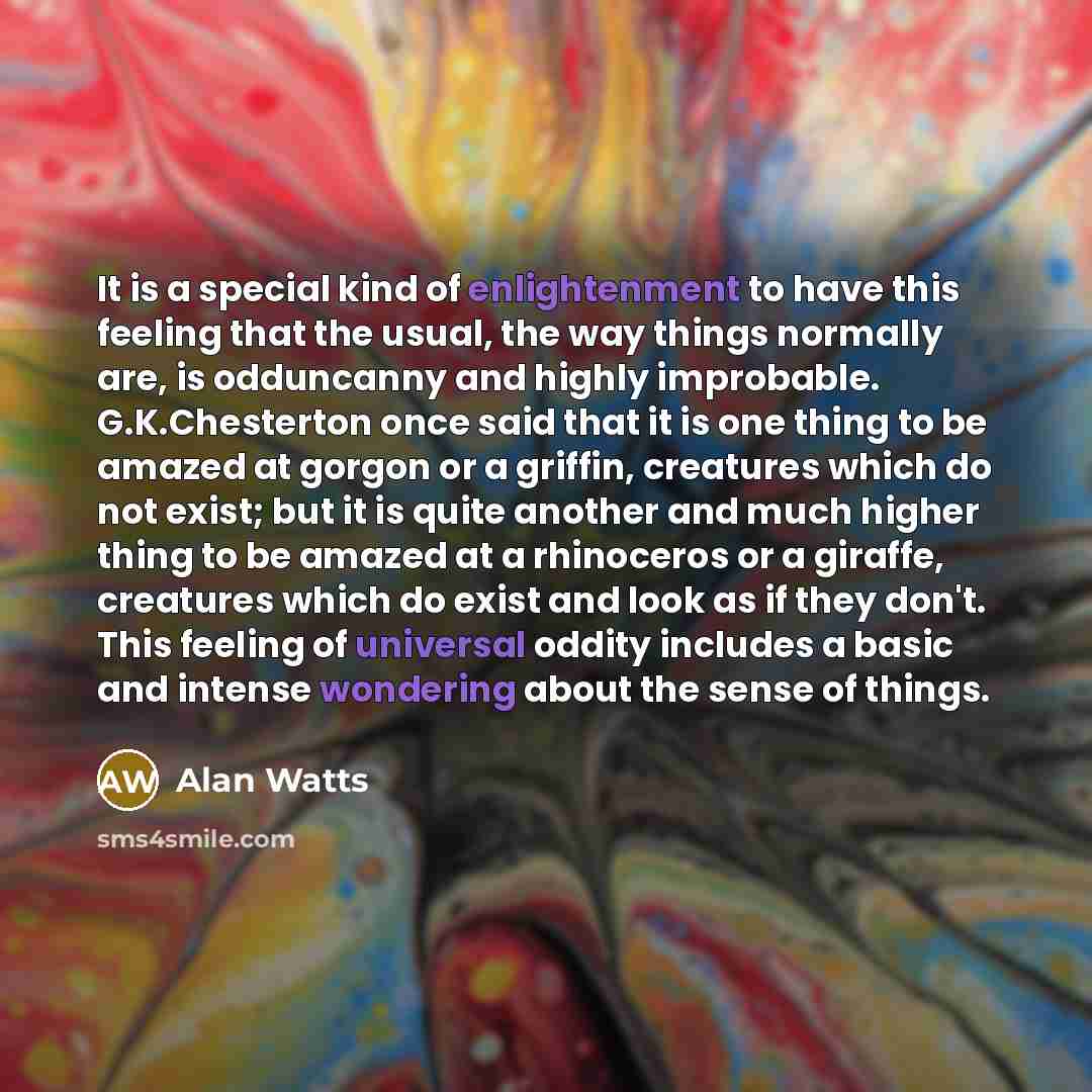 “It is a special kind of enlightenment to have this feeling that the usual, the way things normally are, is odduncanny and highly improbable. G.K.Chesterton once said that it is one thing to be amazed at gorgon or a griffin, creatures which do not exist; but it is quite another and much higher…” quote by Alan Watts